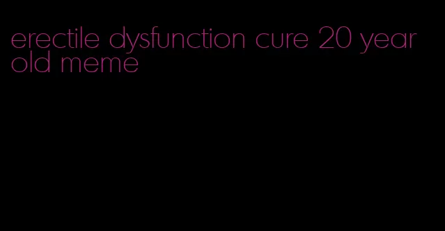 erectile dysfunction cure 20 year old meme
