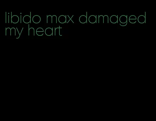 libido max damaged my heart