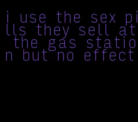 i use the sex pills they sell at the gas station but no effect